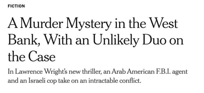 A text box from the New York Times that says: Fiction. A Murder Mystery in the West Bank, With an Unlikely Duo on the Case
In Lawrence Wright’s new thriller, an Arab American F.B.I. agent and an Israeli cop take on an intractable conflict.